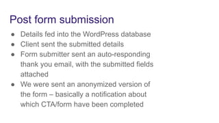Post form submission
● Details fed into the WordPress database
● Client sent the submitted details
● Form submitter sent an auto-responding
thank you email, with the submitted fields
attached
● We were sent an anonymized version of
the form – basically a notification about
which CTA/form have been completed
 