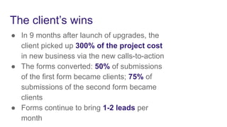 The client’s wins
● In 9 months after launch of upgrades, the
client picked up 300% of the project cost
in new business via the new calls-to-action
● The forms converted: 50% of submissions
of the first form became clients; 75% of
submissions of the second form became
clients
● Forms continue to bring 1-2 leads per
month
 
