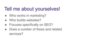 Tell me about yourselves!
● Who works in marketing?
● Who builds websites?
● Focuses specifically on SEO?
● Does a number of these and related
services?
 