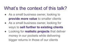 What’s the context of this talk?
● As a small business owner, looking to
provide more value to smaller clients
● As a small business owner, looking for
ways to sell further to existing clients
● Looking for realistic projects that deliver
money in our pockets while delivering
bigger returns in those of our clients
 