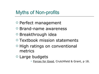 Myths of Non-profits Perfect management Brand-name awareness Breakthrough idea Textbook mission statements High ratings on conventional metrics Large budgets Forces for Good , Crutchfield & Grant, p 18. 