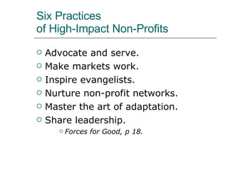 Six Practices  of High-Impact Non-Profits Advocate and serve. Make markets work. Inspire evangelists. Nurture non-profit networks. Master the art of adaptation. Share leadership. Forces for Good, p 18. 