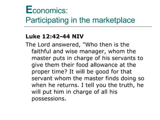 E conomics:  Participating in the marketplace Luke 12:42-44 NIV The Lord answered, "Who then is the faithful and wise manager, whom the master puts in charge of his servants to give them their food allowance at the proper time? It will be good for that servant whom the master finds doing so when he returns. I tell you the truth, he will put him in charge of all his possessions.  
