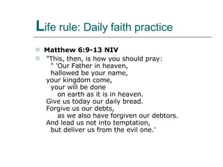 L ife rule: Daily faith practice Matthew 6:9-13 NIV   "This, then, is how you should pray:     " 'Our Father in heaven,     hallowed be your name,   your kingdom come,     your will be done        on earth as it is in heaven.   Give us today our daily bread.   Forgive us our debts,        as we also have forgiven our debtors.   And lead us not into temptation,     but deliver us from the evil one.' 