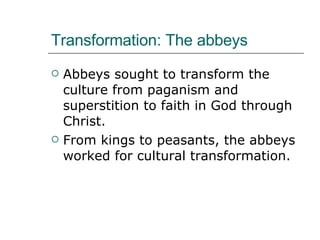 Transformation: The abbeys Abbeys sought to transform the culture from paganism and superstition to faith in God through Christ.  From kings to peasants, the abbeys worked for cultural transformation. 
