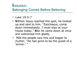 I nclusion:  Belonging Comes Before Believing Luke 19:5-7 5 When Jesus reached the spot, he looked up and said to him, "Zacchaeus, come down immediately. I must stay at your house today."  6 So he came down at once and welcomed him gladly.   7 All the people saw this and began to mutter, "He has gone to be the guest of a 'sinner.' " 