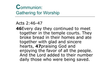C ommunion:  Gathering for Worship  Acts 2:46-47 46 Every day they continued to meet together in the temple courts. They broke bread in their homes and ate together with glad and sincere hearts,  47 praising God and enjoying the favor of all the people. And the Lord added to their number daily those who were being saved.  