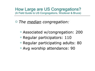 How Large are US Congregations? (A Field Guide to US Congregations, Woolever & Bruce) The  median  congregation: Associated w/congregation: 200 Regular participators: 110 Regular participating adults: 80 Avg worship attendance: 90 