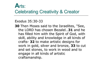 A rts:  Celebrating Creativity & Creator Exodus 35:30-33 30  Then Moses said to the Israelites, "See, the LORD has chosen Bezalel… 31  and he has filled him with the Spirit of God, with skill, ability and knowledge in all kinds of crafts-  32  to make artistic designs for work in gold, silver and bronze,  33  to cut and set stones, to work in wood and to engage in all kinds of artistic craftsmanship.  