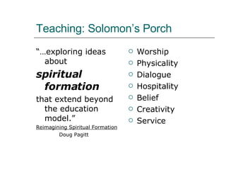 Teaching: Solomon’s Porch “… exploring ideas about  spiritual formation   that extend beyond the education model.” Reimagining Spiritual Formation Doug Pagitt Worship Physicality Dialogue Hospitality Belief Creativity Service 