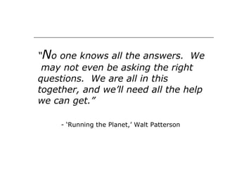 “ N o one knows all the answers.  We  may not even be asking the right questions.  We are all in this together, and we’ll need all the help we can get.” - ‘Running the Planet,’ Walt Patterson  