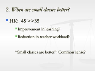 2 . When are small classes better? HK:  45 >>35  Improvement in learning? Reduction in teacher workload? “Small classes are better”: Common sense? 