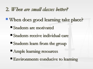 2 . When are small classes better? When does good learning take place? Students are motivated Students receive individual care Students learn from the group Ample learning resources Environments conducive to learning 