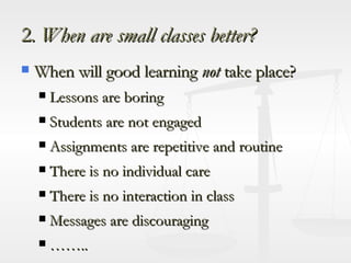 2 . When are small classes better? When will good learning  not  take place? Lessons are boring Students are not engaged Assignments are repetitive and routine There is no individual care There is no interaction in class Messages are discouraging …… .. 