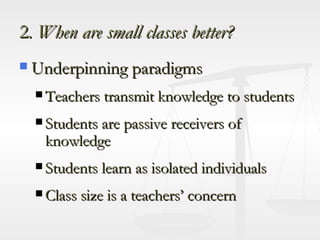 2 . When are small classes better? Underpinning paradigms Teachers transmit knowledge to students Students are passive receivers of knowledge Students learn as isolated individuals Class size is a teachers’ concern 