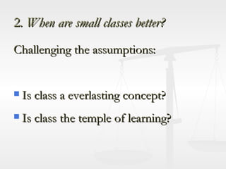2 . When are small classes better? Challenging the assumptions: Is class a everlasting concept? Is class the temple of learning? 
