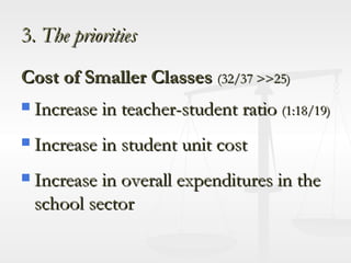 3.  The priorities Cost of Smaller Classes  (32/37 >>25) Increase in teacher-student ratio  (1:18/19) Increase in student unit cost Increase in overall expenditures in the school sector 