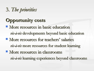 3.  The priorities Opportunity costs More resources in basic education vis-à-vis  developments beyond basic education  More resources for teachers’ salaries vis-à-vis  more resources for student learning More resources in classrooms vis-à-vis  learning experiences beyond classrooms 