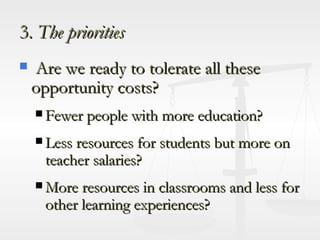 3.  The priorities Are we ready to tolerate all these opportunity costs? Fewer people with more education? Less resources for students but more on teacher salaries? More resources in classrooms and less for other learning experiences? 