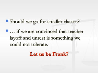 Should we go for smaller classes? … if we are convinced that teacher layoff and unrest is something we could not tolerate. Let us be Frank? 