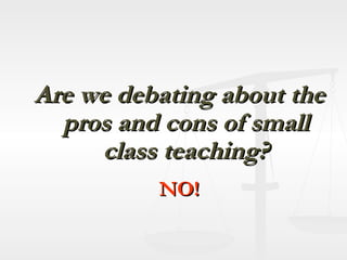 Are we debating about the pros and cons of small class teaching? NO! 
