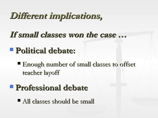 Different implications,   If small classes won the case … Political debate: Enough number of small classes to offset teacher layoff Professional debate All classes should be small 