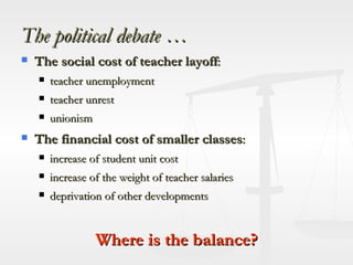 The political debate … The social cost of teacher layoff : teacher unemployment teacher unrest  unionism The financial cost of smaller classes : increase of student unit cost increase of the weight of teacher salaries deprivation of other developments Where is the balance? 