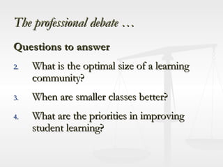 The professional debate … Questions to answer What is the optimal size of a learning community? When are smaller classes better? What are the priorities in improving student learning? 