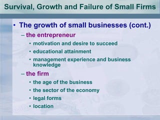 Survival, Growth and Failure of Small Firms The growth of small businesses (cont.) the entrepreneur motivation and desire to succeed educational attainment management experience and business knowledge the firm the age of the business the sector of the economy legal forms location 
