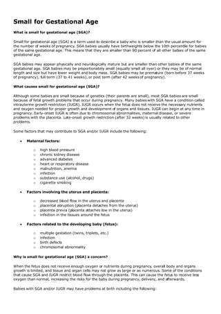 Small for Gestational Age
What is small for gestational age (SGA)?

Small for gestational age (SGA) is a term used to describe a baby who is smaller than the usual amount for
the number of weeks of pregnancy. SGA babies usually have birthweights below the 10th percentile for babies
of the same gestational age. This means that they are smaller than 90 percent of all other babies of the same
gestational age.

SGA babies may appear physically and neurologically mature but are smaller than other babies of the same
gestational age. SGA babies may be proportionately small (equally small all over) or they may be of normal
length and size but have lower weight and body mass. SGA babies may be premature (born before 37 weeks
of pregnancy), full term (37 to 41 weeks), or post term (after 42 weeks of pregnancy).

What causes small for gestational age (SGA)?

Although some babies are small because of genetics (their parents are small), most SGA babies are small
because of fetal growth problems that occur during pregnancy. Many babies with SGA have a condition called
intrauterine growth restriction (IUGR). IUGR occurs when the fetus does not receive the necessary nutrients
and oxygen needed for proper growth and development of organs and tissues. IUGR can begin at any time in
pregnancy. Early-onset IUGR is often due to chromosomal abnormalities, maternal disease, or severe
problems with the placenta. Late-onset growth restriction (after 32 weeks) is usually related to other
problems.

Some factors that may contribute to SGA and/or IUGR include the following:

      Maternal factors:

           o   high blood pressure
           o   chronic kidney disease
           o   advanced diabetes
           o   heart or respiratory disease
           o   malnutrition, anemia
           o   infection
           o   substance use (alcohol, drugs)
           o   cigarette smoking

      Factors involving the uterus and placenta:

           o   decreased blood flow in the uterus and placenta
           o   placental abruption (placenta detaches from the uterus)
           o   placenta previa (placenta attaches low in the uterus)
           o   infection in the tissues around the fetus

      Factors related to the developing baby (fetus):

           o   multiple gestation (twins, triplets, etc.)
           o   infection
           o   birth defects
           o   chromosomal abnormality

Why is small for gestational age (SGA) a concern?

When the fetus does not receive enough oxygen or nutrients during pregnancy, overall body and organs
growth is limited, and tissue and organ cells may not grow as large or as numerous. Some of the conditions
that cause SGA and IUGR restrict blood flow through the placenta. This can cause the fetus to receive less
oxygen than normal, increasing the risks for the baby during pregnancy, delivery, and afterwards.

Babies with SGA and/or IUGR may have problems at birth including the following:
 