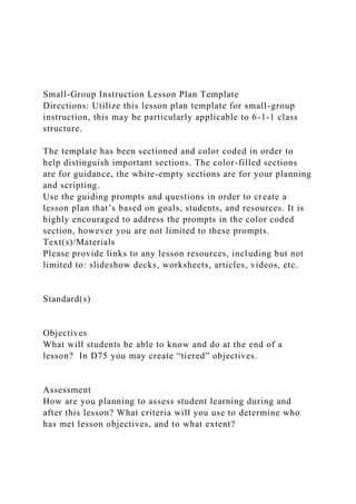 Small-Group Instruction Lesson Plan Template
Directions: Utilize this lesson plan template for small-group
instruction, this may be particularly applicable to 6-1-1 class
structure.
The template has been sectioned and color coded in order to
help distinguish important sections. The color-filled sections
are for guidance, the white-empty sections are for your planning
and scripting.
Use the guiding prompts and questions in order to create a
lesson plan that’s based on goals, students, and resources. It is
highly encouraged to address the prompts in the color coded
section, however you are not limited to these prompts.
Text(s)/Materials
Please provide links to any lesson resources, including but not
limited to: slideshow decks, worksheets, articles, videos, etc.
Standard(s)
Objectives
What will students be able to know and do at the end of a
lesson? In D75 you may create “tiered” objectives.
Assessment
How are you planning to assess student learning during and
after this lesson? What criteria will you use to determine who
has met lesson objectives, and to what extent?
 