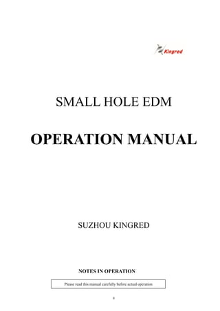 0
SMALL HOLE EDM
OPERATION MANUAL
SUZHOU KINGRED
NOTES IN OPERATION
Please read this manual carefully before actual operation
 