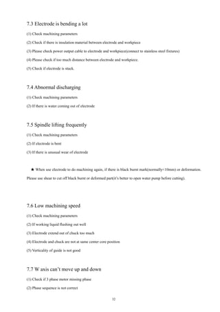 32
7.3 Electrode is bending a lot
(1) Check machining parameters
(2) Check if there is insulation material between electrode and workpiece
(3) Please check power output cable to electrode and workpiece(connect to stainless steel fixtures)
(4) Please check if too much distance between electrode and workpiece.
(5) Check if electrode is stuck.
7.4 Abnormal discharging
(1) Check machining parameters
(2) If there is water coming out of electrode
7.5 Spindle lifting frequently
(1) Check machining parameters
(2) If electrode is bent
(3) If there is unusual wear of electrode
★ When use electrode to do machining again, if there is black burnt mark(normally<10mm) or deformation.
Please use shear to cut off black burnt or deformed part(it’s better to open water pump before cutting).
7.6 Low machining speed
(1) Check machining parameters
(2) If working liquid flushing out well
(3) Electrode extend out of chuck too much
(4) Electrode and chuck are not at same center core position
(5) Verticality of guide is not good
7.7 W axis can’t move up and down
(1) Check if 3 phase motor missing phase
(2) Phase sequence is not correct
 