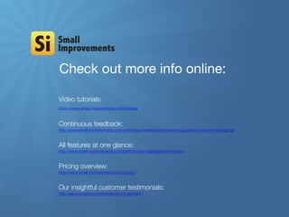 Check out more info online:
Video tutorials:
https://www.small-improvements.com/tutorials
Continuous feedback:
http://www.small-improvements.com/continuous-feedback/praise-and-suggestions-and-microblogging
All features at one glance:
http://www.small-improvements.com/performance-management-features
Pricing overview:
http://www.small-improvements.com/pricing
Our insightful customer testimonials:
http://www.small-improvements.com/customers
 