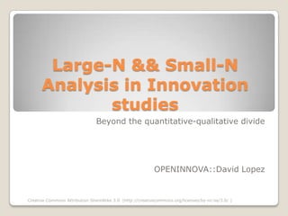 Large-N && Small-N
      Analysis in Innovation
             studies
                                Beyond the quantitative-qualitative divide




                                                           OPENINNOVA::David Lopez


Creative Commons Attribution ShareAlike 3.0 (http://creativecommons.org/licenses/by-nc-sa/3.0/ )
 