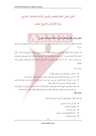 Arab British Academy for Higher Education. 
 
 
www.abahe.co.uk 
 
1
‫ﲢﻠﻴﻞ‬‫اﻃﻦ‬‫ﻮ‬‫ﻣ‬‫اﻟﻘﻮة‬‫اﻟﻀﻌﻒ‬‫و‬‫اﻟﻔﺮص‬‫و‬‫اﳌﺘﺎﺣﺔ‬‫اﳌﺨﺎﻃﺮ‬‫و‬‫ﻟﻠﻤﺸﺮوع‬
‫ورﺷﺔ‬‫اﻹدارة‬‫ﰱ‬‫اﳌﺸﺮوع‬‫اﻟﺼﻐﲑ‬
‫ﺗﺤﻠﻴﻞ‬‫ﻣﻮاﻃﻦ‬‫اﻟﻘﻮة‬‫واﻟﻀﻌﻒ‬‫واﻟﻔﺮص‬‫اﻟﻤﺘﺎﺣﺔ‬‫واﻟﻤﺨﺎﻃﺮ‬‫ﻟﻠﻤﺸﺮوع‬
‫ﳛﺘﻮى‬‫ﻫﺬا‬‫اﻟﺘﺤﻠﻴﻞ‬‫ﻋﻠﻰ‬‫أﺳﺌﻠﺔ‬‫ﻫﺎﻣﺔ‬‫ﺣﻮل‬‫اﻃﻦ‬‫ﻮ‬‫ﻣ‬‫اﻟﻘﻮة‬‫اﻟﻀﻌﻒ‬‫و‬‫اﻟﻔﺮص‬‫و‬‫اﳌﺘﺎﺣﺔ‬‫اﳌﺨﺎﻃﺮ‬‫و‬‫اﻟﱴ‬‫ﺗﺘﻌﻠﻖ‬‫ﺑﺎﳌﺸﺮوع‬‫اﻟﺬى‬‫ﺗﺪور‬‫ﻟﻪ‬‫ﻮ‬‫ﺣ‬
‫اﺳﺔ‬‫ر‬‫اﻟﺪ‬.
‫ﻫﺬا‬‫اﻟﺘﺤﻠﻴﻞ‬‫وﺳﻴﻠﺔ‬‫ﻟﻼﺳﺘﻔﻬﺎم‬‫اﲣﺎذ‬‫و‬‫ار‬‫ﺮ‬‫اﻟﻘ‬‫ﻳﻊ‬‫ر‬‫ﻟﻠﻤﺸﺎ‬‫اﻟﺼﻐﲑة‬‫ﰱ‬‫ﳎﺎل‬‫اﻟﺘﺴﻮﻳﻖ‬‫اﻟﺘﻤﻮﻳﻞ‬‫و‬‫اﻻﻧﺘﺎج‬‫و‬‫اﻻدارة‬‫و‬‫اﻟﻌﺎﻣﺔ‬.‫وﳝﻜﻦ‬
‫اﺳﺘﻌﻤﺎل‬‫ﻫﺬا‬‫اﻟﺘﺤﻠﻴﻞ‬‫ﰱ‬‫ات‬‫ر‬‫دو‬"‫ﻛﻴﻒ‬‫ﺗﺆﺳﺲ‬‫ﻣﺸﺮوﻋﺎ‬‫ﺧﺎﺻﺎ‬‫ﺑﻚ‬"‫وﻫﻮ‬‫وﺳﻴﻠﺔ‬‫ﻧﺎﺟﺤﺔ‬‫ﰱ‬‫ﲢﺪﻳﺪ‬‫وﺗﻘﻴﻴﻢ‬‫ﻓﺮص‬‫إﻧﺘﺎج‬‫وﺗﻘﺪﱘ‬
‫ﺳﻠﻊ‬‫ﺟﺪﻳﺪة‬‫ﰱ‬‫اﻟﺴﻮق‬.‫ﻛﻤﺎ‬‫اﻧﻪ‬‫وﺳﻴﻠﺔ‬‫ﻟﺘﻄﻮﻳﺮ‬‫اﳌﺸﺮوع‬‫ﻣﻦ‬‫ﺧﻼل‬‫ﺗﻘﻴﻴﻢ‬‫اض‬‫ﺮ‬‫اﺳﺘﻌ‬‫و‬‫اوﺟﻪ‬‫اﻟﻘﻮة‬‫اﻟﻀﻌﻒ‬‫و‬‫اﻟﻔﺮص‬‫و‬‫اﳌﺘﺎﺣﺔ‬
‫اﳌﺨﺎﻃﺮ‬‫و‬.
‫إرﺷﺎدات‬‫ﻋﺎﻣﺔ‬
‫ﻻ‬‫ﲣﻠﻂ‬‫ﺑﲔ‬‫اﻟﻘﻮة‬‫اﻟﻔﺮص‬‫و‬‫وﺑﲔ‬‫اﻟﻀﻌﻒ‬‫اﳌ‬‫و‬‫ﺨﺎﻃﺮ‬ 
‫اﺑﺪأ‬‫ﺗﻴﺐ‬‫ﱰ‬‫ﺑ‬‫ﲨﻴﻊ‬‫اﻟﻨﻘﺎط‬‫اﳌﺘﻌﻠﻘﺔ‬‫ﺑﺘﺤﻠﻴﻞ‬‫اﻃﻦ‬‫ﻮ‬‫ﻣ‬‫اﻟﻘﻮة‬,‫اﻟﻀﻌﻒ‬,‫اﻟﻔﺮص‬‫اﳌﺨﺎﻃﺮ‬‫و‬,‫ﻛﻞ‬‫ﻋﻠﻰ‬‫ﺣﺪة‬ 
‫ﳚﺐ‬‫ان‬‫ﻳﻌﻜﺲ‬‫ﲢﻠﻴﻠﻚ‬‫ات‬‫ﻮ‬‫اﳋﻄ‬‫اﻟﱴ‬‫ﻳﻨﺒﻐﻰ‬‫ﻋﻠﻰ‬‫ﺻﺎﺣﺐ‬‫اﳌﺸﺮوع‬‫اﻟﻘﻴﺎم‬‫ﺎ‬‫ﻟﺘﻌﻴﲔ‬‫اﻃﻦ‬‫ﻮ‬‫ﻣ‬‫اﻟﻘﻮة‬‫اﻟﺔ‬‫ز‬‫وإ‬‫اﻃﻦ‬‫ﻮ‬‫ﻣ‬
‫اﻟﻀﻌﻒ‬‫اﻹﺳﺘﻔﺎدة‬‫و‬‫ﻣﻦ‬‫اﻟﻔﺮص‬‫اﳌﺘﺎﺣﺔ‬‫اﺗﻘﺎء‬‫و‬‫اﳌﺨﺎﻃﺮ‬ 
‫وﻓﻴﻤﺎ‬‫ﻳﺘ‬‫ﻌﻠﻖ‬‫ﺑﺘﻄﻮﻳﺮ‬‫اﳌﻨﺘﺞ‬‫ﻓﺈن‬‫ﻧﻘﺎط‬‫اﻟﻘﻮة‬‫اﻟﻀﻌﻒ‬‫و‬‫اﳌﺬﻛﻮرة‬‫ﳝﻜﻦ‬‫أن‬‫ﺗﺴﺎﻋﺪ‬‫ﺻﺎﺣﺐ‬‫اﳌﺸﺮوع‬‫ﰱ‬‫ﳎﺎل‬‫اﻟﺘﻘﻴﻴﻢ‬‫وﲢﺪﻳﺪ‬
‫ﻧﻮع‬‫اﻟﺘﻐﻴﲑ‬‫اﻟﺬى‬‫ﳚﺐ‬‫اؤﻩ‬‫ﺮ‬‫إﺟ‬‫ﰱ‬‫اﳌﻨﺘﺞ‬‫اﳌﺨﺘﺎر‬‫ﻣﻜﻮﻧﺎت‬‫ﲢﻠﻴﻞ‬‫اﻃﻦ‬‫ﻮ‬‫ﻣ‬‫اﻟﻘﻮة‬‫اﻟﻀﻌﻒ‬‫و‬‫اﻟﻔﺮص‬‫و‬‫اﳌﺘﺎﺣﺔ‬‫اﳌﺨﺎﻃﺮ‬‫و‬
‫ﻣﻮاﻃﻦ‬‫اﻟﻘﻮة‬:
‫وﻫﻰ‬‫ﻧﻘﺎط‬‫اﻟﻘﻮة‬‫ﰱ‬‫اﳌﺸﺮوع‬‫اﳌﻘﱰح‬)‫أو‬‫ﺗﻄ‬‫ﻮﻳﺮ‬‫اﳌﺸﺮوع‬(‫وﻗﺪ‬‫ﺗﺸﻤﻞ‬:
‫ﺗﻮﻓﺮ‬‫أس‬‫ر‬‫اﳌﺎل‬‫ﻟﺒﺪء‬‫اﳌﺸﺮوع‬ 
‫وﻓﺮة‬‫اد‬‫ﻮ‬‫اﳌ‬‫اﳋﺎم‬‫ﳏﻠﻴﺎ‬. 
‫رﺧﺺ‬‫اد‬‫ﻮ‬‫اﳌ‬‫اﳋﺎم‬ 
.‫اﳋﱪة‬‫ﻟﻮﺟﻴﺔ‬‫ﻮ‬‫اﻟﺘﻜﻨ‬‫ﻟﺼﺎﺣﺐ‬‫اﳌﺸﺮوع‬. 
‫ﺗﻮﻓﺮ‬‫اﳋﱪة‬‫اﻟﻌﻤﻠﻴﺔ‬. 
 