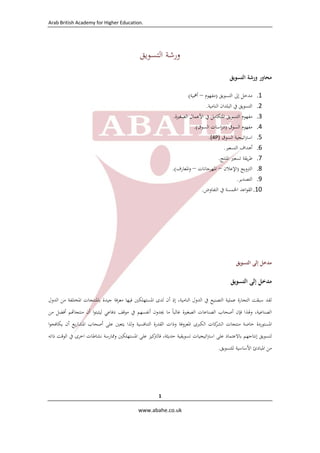 Arab British Academy for Higher Education. 
 
 
www.abahe.co.uk 
 
1
‫ورﺷﺔ‬‫ا‬‫ﻟﺘﺴﻮﻳﻖ‬
‫ﻣﺤﺎور‬‫ورﺷﺔ‬‫اﻟﺘﺴﻮﻳﻖ‬
1.‫ﻣﺪﺧﻞ‬‫إﱃ‬‫اﻟﺘﺴﻮﻳﻖ‬)‫ﻣﻔﻬﻮم‬–‫أﳘﻴﺔ‬(
2.‫اﻟﺘﺴﻮﻳﻖ‬‫ﰲ‬‫اﻟﺒﻠﺪان‬‫اﻟﻨﺎﻣﻴﺔ‬. 
3.‫ﻣﻔﻬﻮم‬‫اﻟﺘﺴﻮﻳﻖ‬‫اﳌﺘﻜﺎﻣﻞ‬‫ﰲ‬‫اﻷﻋﻤﺎل‬‫اﻟﺼﻐﲑة‬. 
4.‫ﻣﻔﻬﻮم‬‫اﻟﺴﻮق‬)‫اﺳﺎت‬‫ر‬‫د‬‫اﻟﺴﻮق‬.( 
5.‫اﺗﻴﺠﻴﺔ‬‫ﱰ‬‫اﺳ‬‫اﻟﺴﻮق‬(4P). 
6.‫أﻫﺪاف‬‫اﻟﺘﺴﻌﲑ‬. 
7.‫ﻳﻘﺔ‬‫ﺮ‬‫ﻃ‬‫ﺗﺴﻌﲑ‬‫اﳌﻨﺘﺞ‬. 
8.‫اﻟﱰوﻳﺞ‬)‫اﻹﻋﻼن‬–‫اﳌﻬﺮﺟﺎﻧﺎت‬–‫اﳌﻌﺎرف‬‫و‬.( 
9.‫اﻟﺘﺼﺪﻳﺮ‬. 
10.‫اﻋﺪ‬‫ﻮ‬‫اﻟﻘ‬‫اﳋﻤﺴﺔ‬‫ﰲ‬‫اﻟﺘﻔﺎوض‬. 
‫ﻣﺪﺧﻞ‬‫إﻟﻰ‬‫اﻟﺘﺴﻮﻳﻖ‬
‫ﻣﺪﺧﻞ‬‫إﻟﻰ‬‫اﻟﺘﺴﻮﻳﻖ‬
‫ﻟﻘﺪ‬‫ﺳﺒﻘﺖ‬‫اﻟﺘﺠﺎرة‬‫ﻋﻤﻠﻴﺔ‬‫اﻟﺘﺼﻨﻴﻊ‬‫ﰲ‬‫اﻟﺪول‬،‫اﻟﻨﺎﻣﻴﺔ‬‫إذ‬‫أن‬‫ﻟﺪى‬‫اﳌﺴﺘﻬﻠﻜﲔ‬‫ﻓﻴﻬﺎ‬‫ﻣﻌﺮﻓﺔ‬‫ﺟﻴﺪة‬‫ﺑﺎﳌﻨﺘﺠﺎت‬‫اﳌﺨﺘﻠﻔﺔ‬‫ﻣﻦ‬‫اﻟﺪول‬
،‫اﻟﺼﻨﺎﻋﻴﺔ‬‫وﳍﺬا‬‫ﻓﺈن‬‫أﺻﺤﺎب‬‫اﻟﺼﻨﺎﻋ‬‫ﺎت‬‫اﻟﺼﻐﲑة‬‫ﻏﺎﻟﺒﺎ‬ً‫ﻣﺎ‬‫ﳚﺪون‬‫أﻧﻔﺴﻬﻢ‬‫ﰲ‬‫ﻣﻮﻗﻒ‬‫دﻓﺎﻋﻲ‬‫ا‬‫ﻮ‬‫ﻟﻴﺜﺒﺘ‬‫أن‬‫ﻢ‬ ‫ﻣﻨﺘﺠﺎ‬‫أﻓﻀﻞ‬‫ﻣﻦ‬
‫اﳌﺴﺘﻮردة‬‫ﺧﺎﺻﺔ‬‫ﻣﻨﺘﺠﺎت‬‫ﻛﺎت‬‫اﻟﺸﺮ‬‫اﻟﻜﱪى‬‫اﳌﻌﺮوﻓﺔ‬‫وذات‬‫اﻟﻘﺪرة‬‫اﻟﺘﻨﺎﻓﺴﻴﺔ‬‫ﻟﺬا‬‫و‬‫ﻳﺘﻌﲔ‬‫ﻋﻠﻰ‬‫أﺻﺤﺎب‬‫ﻳﻊ‬‫ر‬‫اﳌﺸﺎ‬‫أن‬‫ا‬‫ﻮ‬‫ﻳﻜﺎﻓﺤ‬
‫ﻟﺘﺴﻮﻳﻖ‬‫إﻧﺘﺎﺟﻬﻢ‬‫ﺑﺎﻻﻋﺘﻤﺎد‬‫ﻋﻠﻰ‬‫اﺗﻴﺠﻴﺎت‬‫ﱰ‬‫اﺳ‬‫ﺗﺴﻮﻳﻘﻴﺔ‬،‫ﺣﺪﻳﺜﺔ‬‫ﻛﻴﺰ‬‫ﻓﺎﻟﱰ‬‫ﻋﻠﻰ‬‫اﳌ‬‫ﺴﺘﻬﻠﻜﲔ‬‫وﳑﺎرﺳﺔ‬‫ﻧﺸﺎﻃﺎت‬‫اﺧﺮى‬‫ﰲ‬‫اﻟﻮﻗﺖ‬‫ذاﺗﻪ‬
‫ﻣﻦ‬‫اﳌﺒﺎدئ‬‫اﻷﺳﺎﺳﻴﺔ‬‫ﻟﻠﺘﺴﻮﻳﻖ‬.
 