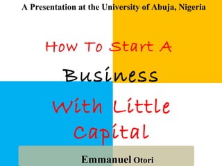 How To Start A
Business
With Little
Capital
Emmanuel Otori
A Presentation at the University of Abuja, Nigeria
 