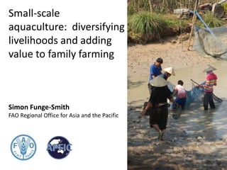 Small-scale
aquaculture: diversifying
livelihoods and adding
value to family farming
Simon Funge-Smith
FAO Regional Office for Asia and the Pacific
 