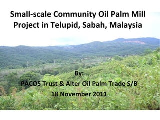 Small-scale Community Oil Palm Mill Project in Telupid, Sabah, Malaysia   By: PACOS Trust & Alter Oil Palm Trade S/B 18 November 2011 