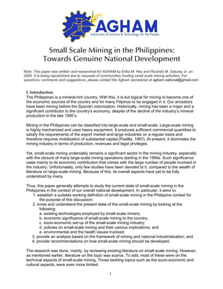 1
Small Scale Mining in the Philippines:
Towards Genuine National Development
I. Introduction
The Philippines is a mineral-rich country. With this, it is but logical for mining to become one of
the economic sources of the country and for many Filipinos to be engaged in it. Our ancestors
have been mining before the Spanish colonization. Historically, mining has been a major and a
significant contributor to the country’s economy, despite of the decline of the industry’s mineral
production in the late 1990’s.
Mining in the Philippines can be classified into large-scale and small-scale. Large-scale mining
is highly mechanized and uses heavy equipment. It produces sufficient commercial quantities to
satisfy the requirements of the export market and large industries on a regular basis and
therefore requires mobilization of substantial capital (Padilla, 1997). At present, it dominates the
mining industry in terms of production, revenues and legal privileges.
Yet, small-scale mining undeniably remains a significant sector in the mining industry, especially
with the closure of many large-scale mining operations starting in the 1990s. Such significance
owes mainly to its economic contribution that comes with the large number of people involved in
the industry. Unfortunately, only few studies have been devoted to it, compared to the wealth of
literature on large-scale mining. Because of this, its overall aspects have yet to be fully
understood by many.
Thus, this paper generally attempts to study the current state of small-scale mining in the
Philippines in the context of our overall national development. In particular, it aims to:
1. establish a suitable working definition of small-scale mining in the Philippine context for
the purpose of this discussion;
2. know and understand the present state of the small-scale mining by looking at the
following:
a. existing technologies employed by small-scale miners;
b. economic significance of small-scale mining to the country;
c. socio-economic set-up of the small-scale mining industry;
d. policies on small-scale mining and their various implications; and
e. environmental and the health issues involved;
3. provide an analysis based on the framework of mining and national industrialization; and
4. provide recommendations on how small-scale mining should be developed.
The research was done, mainly, by reviewing existing literature on small-scale mining. However,
as mentioned earlier, literature on the topic was scarce. To add, most of these were on the
technical aspects of small-scale mining. Those tackling topics such as the socio-economic and
cultural aspects, were even more limited.
Note: This paper was written and researched for AGHAM by Erika M. Rey and Ricarido M. Saturay Jr. on
2005. It is being republished due to requests of communities hosting small scale mining activities. For
questions, comments and suggestions, please contact the Agham secretariat at agham.national@gmail.com.
 