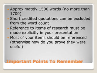 Important Points To RememberApproximately 1500 words (no more than 1700)Short credited quotations can be excluded from the word countReference to items of research must be made explicitly in your presentationMost of your items should be referenced (otherwise how do you prove they were useful)