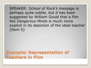 Example: Representation of Teachers in Film	SPEAKER: School of Rock’s message is perhaps quite subtle, but it has been suggested by William Gould that a film like Dangerous Minds is much more explicit in its depiction of the ideal teacher (Item 5)