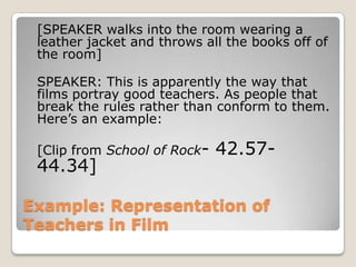 Example: Representation of Teachers in Film	[SPEAKER walks into the room wearing a leather jacket and throws all the books off of the room]	SPEAKER: This is apparently the way that films portray good teachers. As people that break the rules rather than conform to them. Here’s an example:	[Clip from School of Rock- 42.57- 44.34]