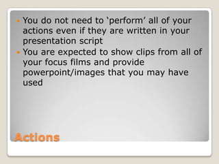 ActionsYou do not need to ‘perform’ all of your actions even if they are written in your presentation script You are expected to show clips from all of your focus films and provide powerpoint/images that you may have used