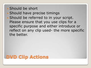 DVD Clip ActionsShould be shortShould have precise timingsShould be referred to in your script. Please ensure that you use clips for a specific purpose and either introduce or reflect on any clip used- the more specific the better.