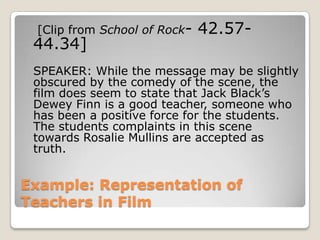 Example: Representation of Teachers in Film [Clip from School of Rock- 42.57- 44.34]	SPEAKER: While the message may be slightly obscured by the comedy of the scene, the film does seem to state that Jack Black’s Dewey Finn is a good teacher, someone who has been a positive force for the students. The students complaints in this scene towards Rosalie Mullins are accepted as truth.