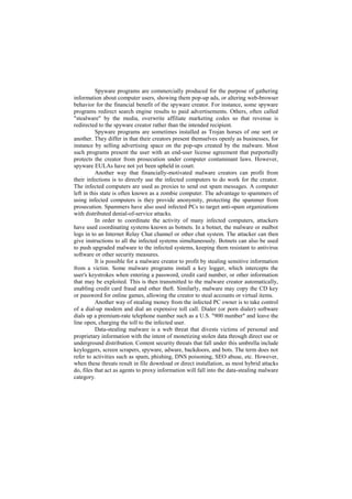 Spyware programs are commercially produced for the purpose of gathering
information about computer users, showing them pop-up ads, or altering web-browser
behavior for the financial benefit of the spyware creator. For instance, some spyware
programs redirect search engine results to paid advertisements. Others, often called
"stealware" by the media, overwrite affiliate marketing codes so that revenue is
redirected to the spyware creator rather than the intended recipient.
          Spyware programs are sometimes installed as Trojan horses of one sort or
another. They differ in that their creators present themselves openly as businesses, for
instance by selling advertising space on the pop-ups created by the malware. Most
such programs present the user with an end-user license agreement that purportedly
protects the creator from prosecution under computer contaminant laws. However,
spyware EULAs have not yet been upheld in court.
          Another way that financially-motivated malware creators can profit from
their infections is to directly use the infected computers to do work for the creator.
The infected computers are used as proxies to send out spam messages. A computer
left in this state is often known as a zombie computer. The advantage to spammers of
using infected computers is they provide anonymity, protecting the spammer from
prosecution. Spammers have also used infected PCs to target anti-spam organizations
with distributed denial-of-service attacks.
          In order to coordinate the activity of many infected computers, attackers
have used coordinating systems known as botnets. In a botnet, the malware or malbot
logs in to an Internet Relay Chat channel or other chat system. The attacker can then
give instructions to all the infected systems simultaneously. Botnets can also be used
to push upgraded malware to the infected systems, keeping them resistant to antivirus
software or other security measures.
          It is possible for a malware creator to profit by stealing sensitive information
from a victim. Some malware programs install a key logger, which intercepts the
user's keystrokes when entering a password, credit card number, or other information
that may be exploited. This is then transmitted to the malware creator automatically,
enabling credit card fraud and other theft. Similarly, malware may copy the CD key
or password for online games, allowing the creator to steal accounts or virtual items.
          Another way of stealing money from the infected PC owner is to take control
of a dial-up modem and dial an expensive toll call. Dialer (or porn dialer) software
dials up a premium-rate telephone number such as a U.S. "900 number" and leave the
line open, charging the toll to the infected user.
          Data-stealing malware is a web threat that divests victims of personal and
proprietary information with the intent of monetizing stolen data through direct use or
underground distribution. Content security threats that fall under this umbrella include
keyloggers, screen scrapers, spyware, adware, backdoors, and bots. The term does not
refer to activities such as spam, phishing, DNS poisoning, SEO abuse, etc. However,
when these threats result in file download or direct installation, as most hybrid attacks
do, files that act as agents to proxy information will fall into the data-stealing malware
category.
 