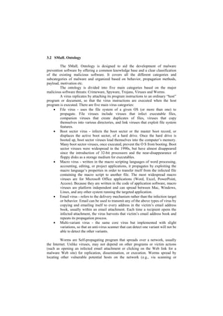 3.2 SMalL Ontology

         The SMalL Ontology is designed to aid the development of malware
prevention software by offering a common knowledge base and a clear classification
of the existing malicious software. It covers all the different categories and
subcategories of malware and organized based on behavior, propagation methods,
payload, motivation etc.
         The ontology is divided into five main categories based on the major
malicious software threats: Crimeware, Spyware, Trojans, Viruses and Worms.
         A virus replicates by attaching its program instructions to an ordinary ―host‖
program or document, so that the virus instructions are executed when the host
program is executed. There are five main virus categories:
     File virus - uses the file system of a given OS (or more than one) to
         propagate. File viruses include viruses that infect executable files,
         companion viruses that create duplicates of files, viruses that copy
         themselves into various directories, and link viruses that exploit file system
         features.
     Boot sector virus - infects the boot sector or the master boot record, or
         displaces the active boot sector, of a hard drive. Once the hard drive is
         booted up, boot sector viruses load themselves into the computer‘s memory.
         Many boot sector viruses, once executed, prevent the O S from booting. Boot
         sector viruses were widespread in the 1990s, but have almost disappeared
         since the introduction of 32-bit processors and the near-disappearance of
         floppy disks as a storage medium for executables.
     Macro virus - written in the macro scripting languages of word processing,
         accounting, editing, or project applications, it propagates by exploiting the
         macro language‘s properties in order to transfer itself from the infected file
         containing the macro script to another file. The most widespread macro
         viruses are for Microsoft Office applications (Word, Excel, PowerPoint,
         Access). Because they are written in the code of application software, macro
         viruses are platform independent and can spread between Mac, Windows,
         Linux, and any other system running the targeted application.
     Email virus - refers to the delivery mechanism rather than the infection target
         or behavior. Email can be used to transmit any of the above types of virus by
         copying and emailing itself to every address in the victim‘s email address
         book, usually within an email attachment. Each time a recipient opens the
         infected attachment, the virus harvests that victim‘s email address book and
         repeats its propagation process.
     Multi-variant virus - the same core virus but implemented with slight
         variations, so that an anti-virus scanner that can detect one variant will not be
         able to detect the other variants.

         Worms are Self-propagating program that spreads over a network, usually
the Internet. Unlike viruses, may not depend on other programs or victim actions
(such as opening an infected email attachment or clicking on the Web link for a
malware Web site) for replication, dissemination, or execution. Worms spread by
locating other vulnerable potential hosts on the network (e.g., via scanning or
 