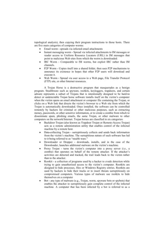 topological analysis), then copying their program instructions to those hosts. There
are five main categories of computer worms:
      Email worm - spreads via infected email attachments
      Instant messaging worm - Spread via infected attachments to IM messages or
         reader access to Uniform Resource Locators (URL) in IM messages that
         point to malicious Web sites from which the worm is downloaded.
      IRC Worm - Comparable to IM worms, but exploit IRC rather than IM
         channels.
      P2P Worm - Copies itself into a shared folder, then uses P2P mechanisms to
         announce its existence in hopes that other P2P users will download and
         execute it.
      Web Worm - Spread via user access to a Web page, File Transfer Protocol
         (FTP) site, or other Internet resources.

         A Trojan Horse is a destructive program that masquerades as a benign
program. Stealthware such as spyware, rootkits, keyloggers, trapdoors, and certain
adware represents a subset of Trojans that is intentionally designed to be hard-to
detect or undetectable Trojan horse software installs itself on the victim‘s computer
when the victim opens an email attachment or computer file containing the Trojan, or
clicks on a Web link that directs the victim‘s browser to a Web site from which the
Trojan is automatically downloaded. Once installed, the software can be controlled
remotely by hackers for criminal or other malicious purposes, such as extracting
money, passwords, or other sensitive information, or to create a zombie from which to
disseminate spam, phishing emails, the same Trojan, or other malware to other
computers on the network/Internet. Trojan horses are classified in six categories:
      Backdoor Trojan (also known as Trapdoor Trojan or Remote-Access Trojan)
         acts as a remote administration utility that enables control of the infected
         machine by a remote host.
      Data-collecting Trojan - surreptitiously collects and sends back information
         from the victim‘s machine. The surreptitious nature of such software has led
         to it being referred to as ―stealth ware.‖
      Downloader or Dropper - downloads, installs, and in the case of the
         Downloader, launches additional malware on the victim‘s machine.
      Proxy Trojan - turns the victim‘s computer into a proxy server (i.e., a
         zombie) that operates on behalf of the remote attacker. If the attacker‘s
         activities are detected and tracked, the trail leads back to the victim rather
         than to the attacker.
      Rootkit - a collection of programs used by a hacker to evade detection while
         trying to gain unauthorized access to the victim‘s computer. Rootkits are
         designed to hide processes, files or Windows Registry entries. Rootkits are
         used by hackers to hide their tracks or to insert threats surreptitiously on
         compromised computers. Various types of malware use rootkits to hide
         themselves on a computer
      Bot - any type of malware (e.g., Trojan, worm, spyware bots or spybots) that
         enables the attacker to surreptitiously gain complete control of the infected
         machine. A computer that has been infected by a bot is referred to as a
 